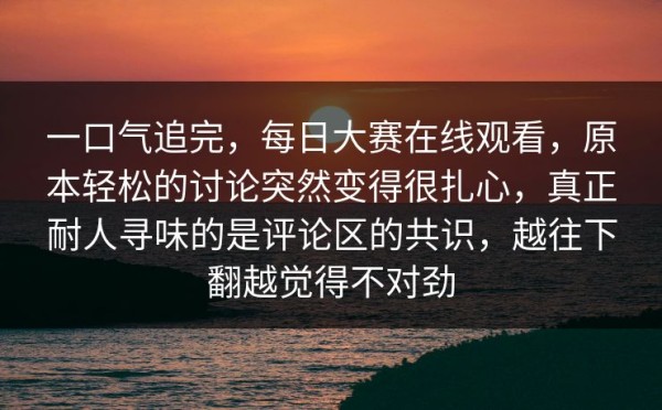 一口气追完，每日大赛在线观看，原本轻松的讨论突然变得很扎心，真正耐人寻味的是评论区的共识，越往下翻越觉得不对劲
