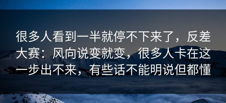 很多人看到一半就停不下来了，反差大赛：风向说变就变，很多人卡在这一步出不来，有些话不能明说但都懂