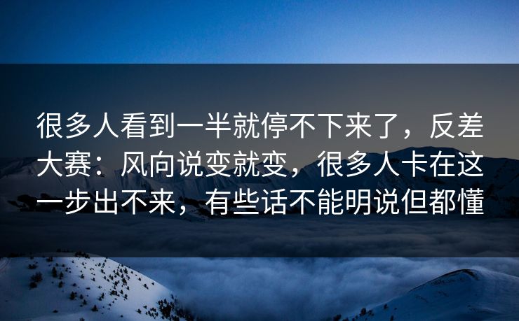 很多人看到一半就停不下来了，反差大赛：风向说变就变，很多人卡在这一步出不来，有些话不能明说但都懂